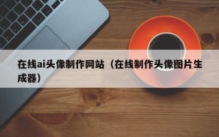 呼伦贝尔在线ai头像制作网站（在线制作头像图片生成器）