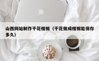呼伦贝尔山西网站制作干花相框（干花做成相框能保存多久）